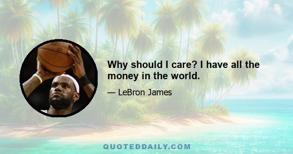 Why should I care? I have all the money in the world.