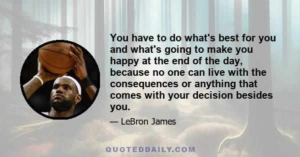 You have to do what's best for you and what's going to make you happy at the end of the day, because no one can live with the consequences or anything that comes with your decision besides you.