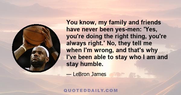 You know, my family and friends have never been yes-men: 'Yes, you're doing the right thing, you're always right.' No, they tell me when I'm wrong, and that's why I've been able to stay who I am and stay humble.