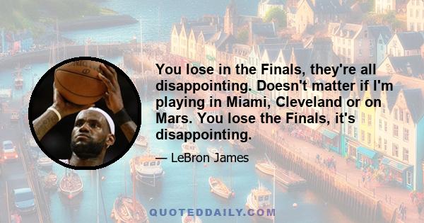 You lose in the Finals, they're all disappointing. Doesn't matter if I'm playing in Miami, Cleveland or on Mars. You lose the Finals, it's disappointing.