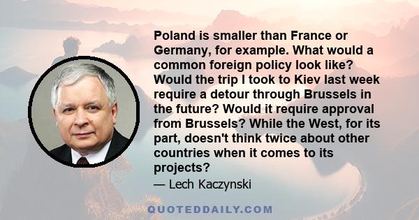 Poland is smaller than France or Germany, for example. What would a common foreign policy look like? Would the trip I took to Kiev last week require a detour through Brussels in the future? Would it require approval