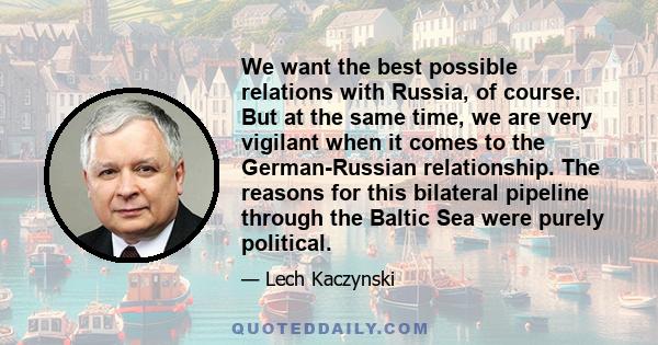 We want the best possible relations with Russia, of course. But at the same time, we are very vigilant when it comes to the German-Russian relationship. The reasons for this bilateral pipeline through the Baltic Sea