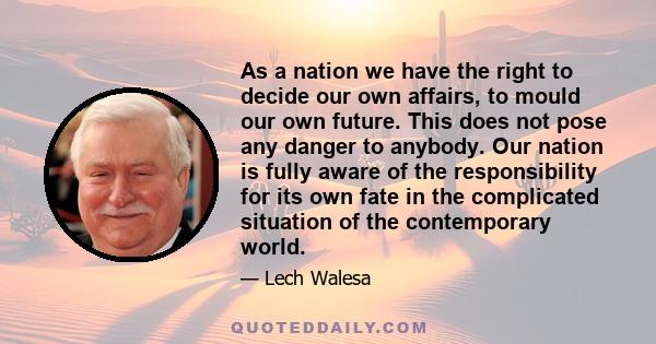 As a nation we have the right to decide our own affairs, to mould our own future. This does not pose any danger to anybody. Our nation is fully aware of the responsibility for its own fate in the complicated situation