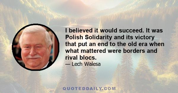 I believed it would succeed. It was Polish Solidarity and its victory that put an end to the old era when what mattered were borders and rival blocs.