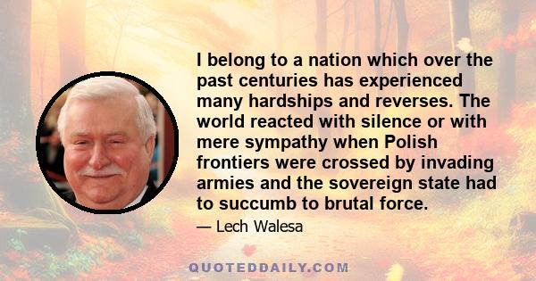 I belong to a nation which over the past centuries has experienced many hardships and reverses. The world reacted with silence or with mere sympathy when Polish frontiers were crossed by invading armies and the