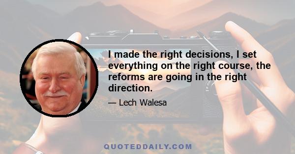 I made the right decisions, I set everything on the right course, the reforms are going in the right direction.