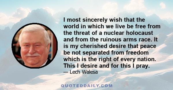 I most sincerely wish that the world in which we live be free from the threat of a nuclear holocaust and from the ruinous arms race. It is my cherished desire that peace be not separated from freedom which is the right