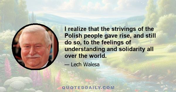 I realize that the strivings of the Polish people gave rise, and still do so, to the feelings of understanding and solidarity all over the world.