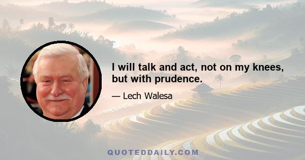 I will talk and act, not on my knees, but with prudence.