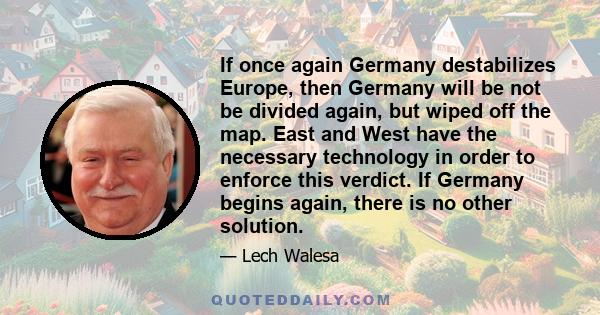 If once again Germany destabilizes Europe, then Germany will be not be divided again, but wiped off the map. East and West have the necessary technology in order to enforce this verdict. If Germany begins again, there