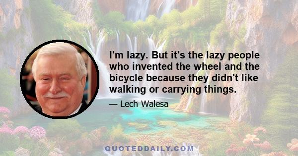 I'm lazy. But it's the lazy people who invented the wheel and the bicycle because they didn't like walking or carrying things.