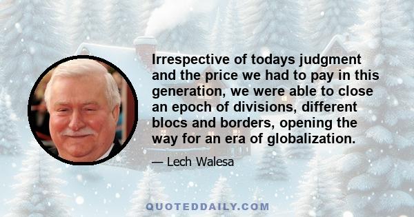 Irrespective of todays judgment and the price we had to pay in this generation, we were able to close an epoch of divisions, different blocs and borders, opening the way for an era of globalization.