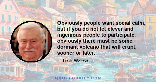 Obviously people want social calm, but if you do not let clever and ingenious people to participate, obviously there must be some dormant volcano that will erupt, sooner or later.