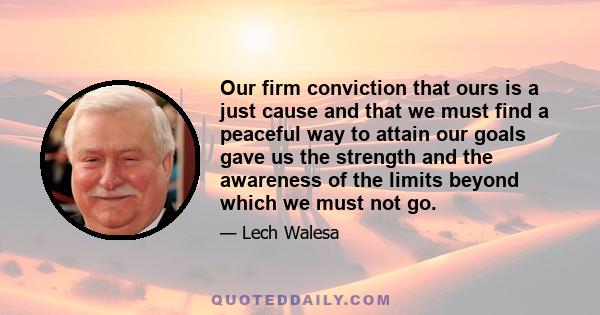 Our firm conviction that ours is a just cause and that we must find a peaceful way to attain our goals gave us the strength and the awareness of the limits beyond which we must not go.