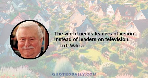 The world needs leaders of vision instead of leaders on television.