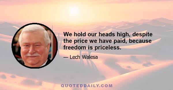 We hold our heads high, despite the price we have paid, because freedom is priceless.