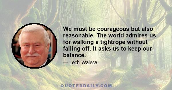 We must be courageous but also reasonable. The world admires us for walking a tightrope without falling off. It asks us to keep our balance.