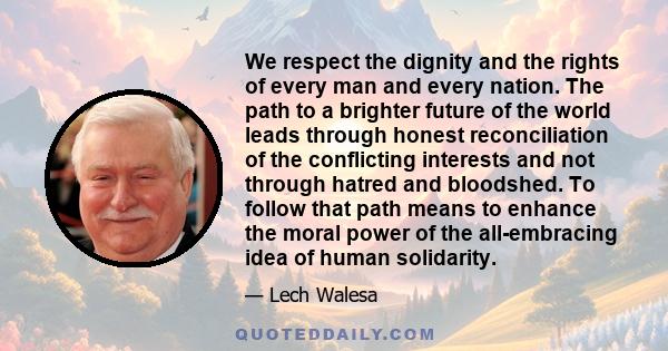 We respect the dignity and the rights of every man and every nation. The path to a brighter future of the world leads through honest reconciliation of the conflicting interests and not through hatred and bloodshed. To