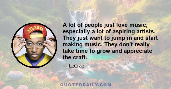 A lot of people just love music, especially a lot of aspiring artists. They just want to jump in and start making music. They don't really take time to grow and appreciate the craft.