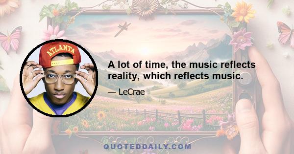 A lot of time, the music reflects reality, which reflects music.