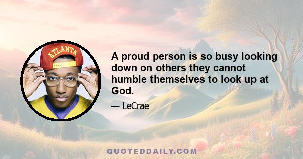 A proud person is so busy looking down on others they cannot humble themselves to look up at God.