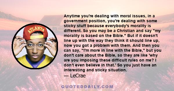 Anytime you're dealing with moral issues, in a government position, you're dealing with some sticky stuff because everybody's morality is different. So you may be a Christian and say my morality is based on the Bible.