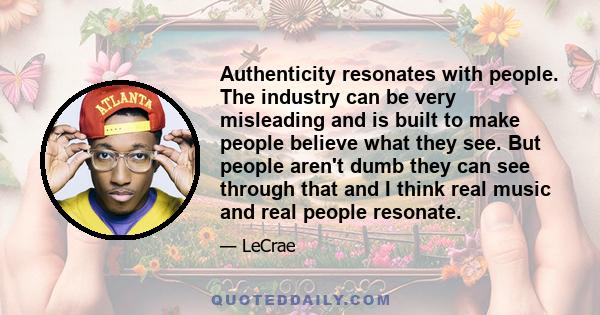 Authenticity resonates with people. The industry can be very misleading and is built to make people believe what they see. But people aren't dumb they can see through that and I think real music and real people resonate.