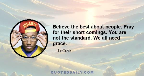 Believe the best about people. Pray for their short comings. You are not the standard. We all need grace.