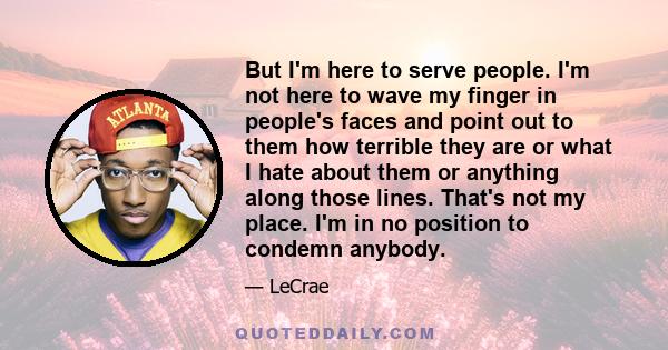 But I'm here to serve people. I'm not here to wave my finger in people's faces and point out to them how terrible they are or what I hate about them or anything along those lines. That's not my place. I'm in no position 