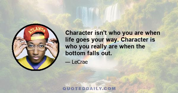 Character isn't who you are when life goes your way. Character is who you really are when the bottom falls out.