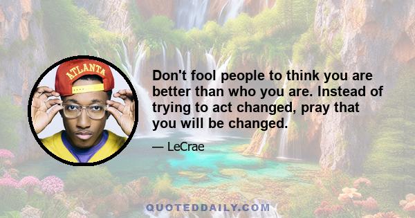 Don't fool people to think you are better than who you are. Instead of trying to act changed, pray that you will be changed.