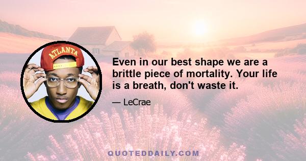 Even in our best shape we are a brittle piece of mortality. Your life is a breath, don't waste it.