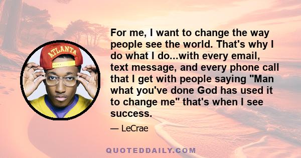 For me, I want to change the way people see the world. That's why I do what I do...with every email, text message, and every phone call that I get with people saying Man what you've done God has used it to change me