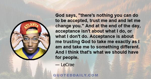 God says, there's nothing you can do to be accepted, trust me and and let me change you. And at the end of the day, acceptance isn't about what I do, or what I don't do. Acceptance is about me trusting God to take me