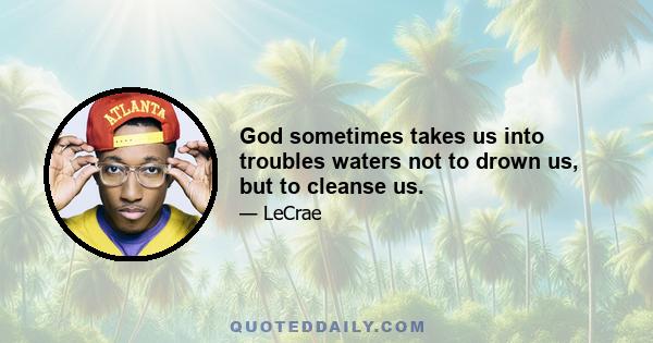 God sometimes takes us into troubles waters not to drown us, but to cleanse us.