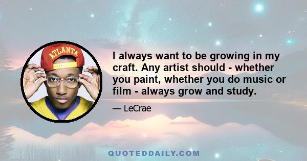 I always want to be growing in my craft. Any artist should - whether you paint, whether you do music or film - always grow and study.