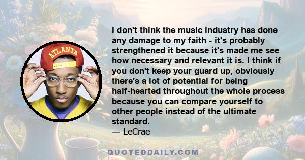 I don't think the music industry has done any damage to my faith - it's probably strengthened it because it's made me see how necessary and relevant it is. I think if you don't keep your guard up, obviously there's a