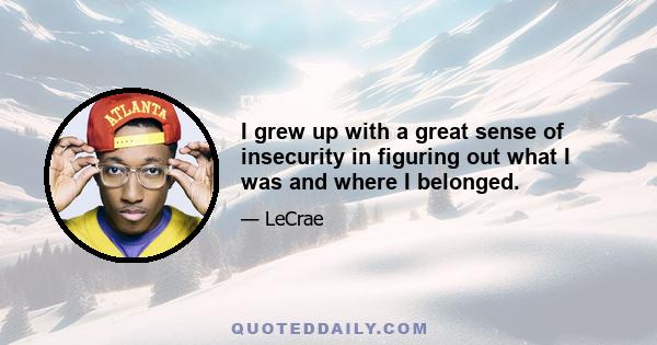 I grew up with a great sense of insecurity in figuring out what I was and where I belonged.