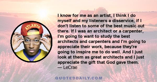 I know for me as an artist, I think I do myself and my listeners a disservice, if I don't listen to some of the best music out there. If I was an architect or a carpenter, I'm going to want to study the best architects