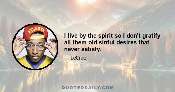 I live by the spirit so I don't gratify all them old sinful desires that never satisfy.