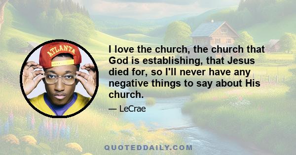 I love the church, the church that God is establishing, that Jesus died for, so I'll never have any negative things to say about His church.