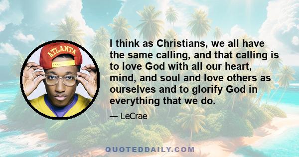 I think as Christians, we all have the same calling, and that calling is to love God with all our heart, mind, and soul and love others as ourselves and to glorify God in everything that we do.