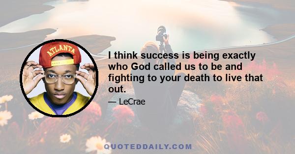 I think success is being exactly who God called us to be and fighting to your death to live that out.