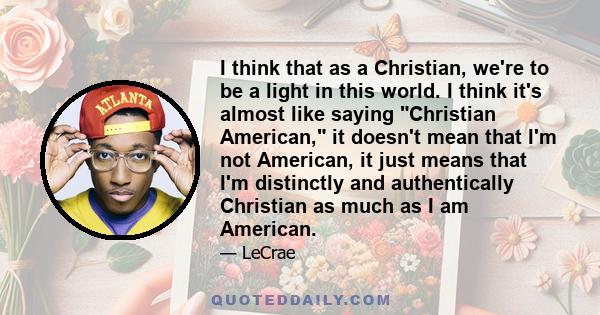 I think that as a Christian, we're to be a light in this world. I think it's almost like saying Christian American, it doesn't mean that I'm not American, it just means that I'm distinctly and authentically Christian as 