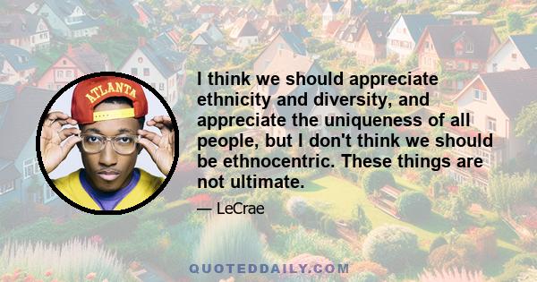 I think we should appreciate ethnicity and diversity, and appreciate the uniqueness of all people, but I don't think we should be ethnocentric. These things are not ultimate.