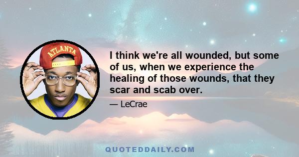 I think we're all wounded, but some of us, when we experience the healing of those wounds, that they scar and scab over.