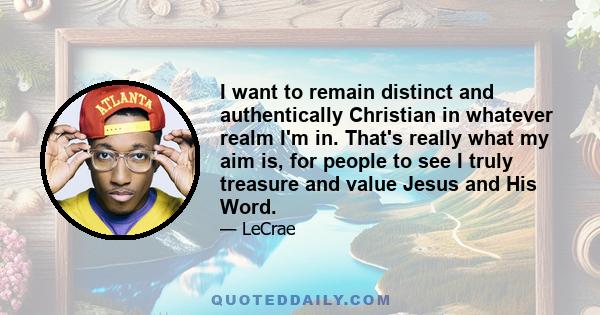 I want to remain distinct and authentically Christian in whatever realm I'm in. That's really what my aim is, for people to see I truly treasure and value Jesus and His Word.