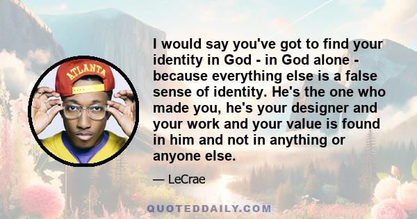 I would say you've got to find your identity in God - in God alone - because everything else is a false sense of identity. He's the one who made you, he's your designer and your work and your value is found in him and