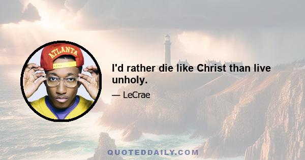 I'd rather die like Christ than live unholy.