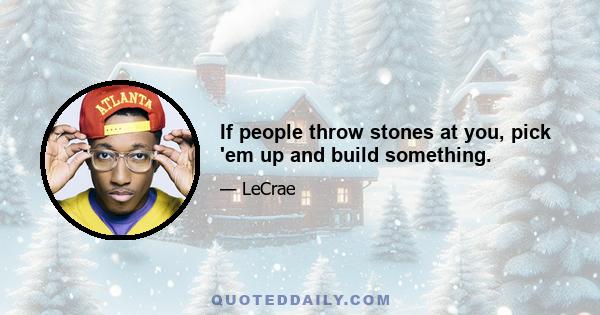 If people throw stones at you, pick 'em up and build something.